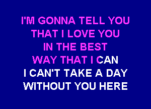 I'M GONNA TELL YOU
THAT I LOVE YOU
IN THE BEST
WAY THAT I CAN
I CAN'T TAKE A DAY
WITHOUT YOU HERE