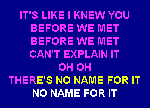 IT'S LIKE I KNEW YOU
BEFORE WE MET
BEFORE WE MET
CAN'T EXPLAIN IT

0H 0H
THERE'S NO NAME FOR IT
NO NAME FOR IT