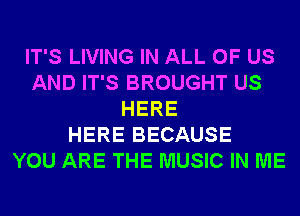 IT'S LIVING IN ALL OF US
AND IT'S BROUGHT US
HERE
HERE BECAUSE
YOU ARE THE MUSIC IN ME