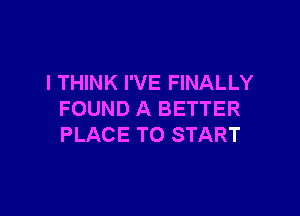 I THINK I'VE FINALLY

FOUND A BETTER
PLACE TO START
