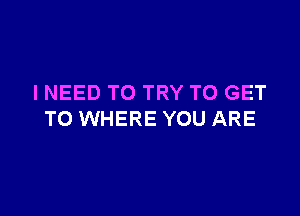 I NEED TO TRY TO GET

TO WHERE YOU ARE