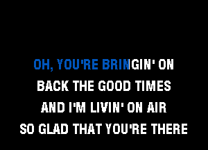 0H, YOU'RE BRINGIH' ON
BACK THE GOOD TIMES
AND I'M LIVIH' ON AIR
SO GLAD THAT YOU'RE THERE