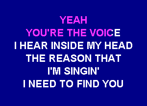 YEAH
YOU'RE THE VOICE
I HEAR INSIDE MY HEAD
THE REASON THAT
I'M SINGIN'
I NEED TO FIND YOU