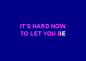 IT'S HARD NOW

TO LET YOU BE