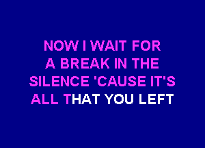 NOW I WAIT FOR
A BREAK IN THE
SILENCE 'CAUSE IT'S
ALL THAT YOU LEFT