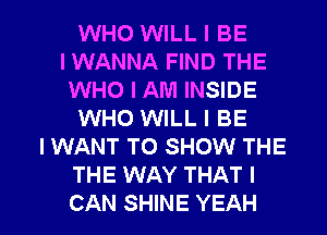 WHO WILL I BE
I WANNA FIND THE
WHO I AM INSIDE
WHO WILL I BE
I WANT TO SHOW THE
THE WAY THAT I

CAN SHINE YEAH l