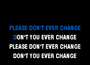 PLEASE DON'T EVER CHANGE
DON'T YOU EVER CHANGE
PLEASE DON'T EVER CHANGE
DON'T YOU EVER CHANGE