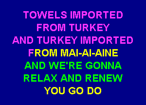 TOWELS IMPORTED
FROM TURKEY
AND TURKEY IMPORTED
FROM MAl-Al-AINE
AND WE'RE GONNA
RELAX AND RENEW
YOU GO DO