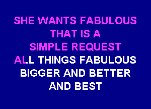 SHE WANTS FABULOUS
THAT IS A
SIMPLE REQUEST
ALL THINGS FABULOUS
BIGGER AND BETTER
AND BEST