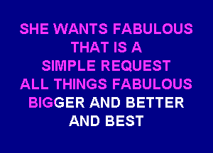 SHE WANTS FABULOUS
THAT IS A
SIMPLE REQUEST
ALL THINGS FABULOUS
BIGGER AND BETTER
AND BEST