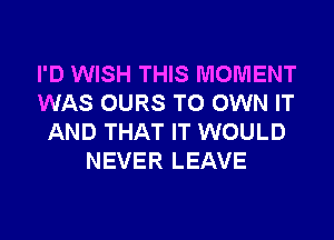 I'D WISH THIS MOMENT
WAS OURS TO OWN IT
AND THAT IT WOULD
NEVER LEAVE