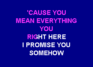 'CAUSE YOU
MEAN EVERYTHING
YOU

RIGHT HERE
I PROMISE YOU
SOMEHOW