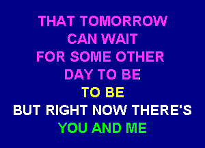 THAT TOMORROW
CAN WAIT
FOR SOME OTHER
DAY TO BE
TO BE
BUT RIGHT NOW THERE'S
YOU AND ME