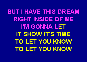 BUT I HAVE THIS DREAM
RIGHT INSIDE OF ME
I'M GONNA LET
IT SHOW IT'S TIME
TO LET YOU KNOW
TO LET YOU KNOW