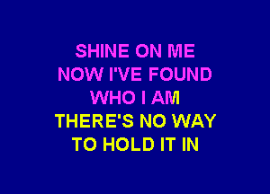 SHINE ON ME
NOW I'VE FOUND

WHO I AM
THERE'S NO WAY
TO HOLD IT IN