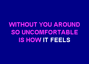 WITHOUT YOU AROUND

SO UNCOMFORTABLE
IS HOW IT FEELS