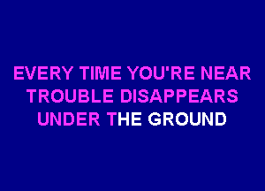 EVERY TIME YOU'RE NEAR
TROUBLE DISAPPEARS
UNDER THE GROUND