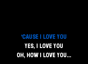 'CAUSE I LOVE YOU
YES, I LOVE YOU
0H, HOW I LOVE YOU...