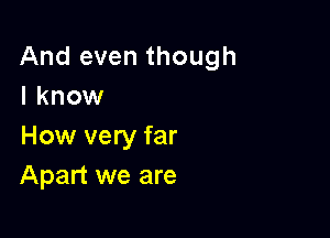 And even though
I know

How very far
Apart we are