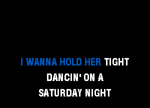 I WANNA HOLD HER TIGHT
DANCIN' ON A
SATURDAY NIGHT