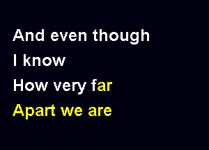 And even though
I know

How very far
Apart we are