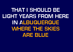 THAT I SHOULD BE
LIGHT YEARS FROM HERE
IN ALBUQUERQUE
WHERE THE SKIES
ARE BLUE