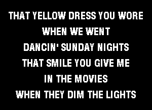 THAT YELLOW DRESS YOU WORE
WHEN WE WENT
DANCIH' SUNDAY NIGHTS
THAT SMILE YOU GIVE ME
IN THE MOVIES
WHEN THEY DIM THE LIGHTS