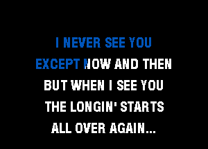 I NEVER SEE YOU
EXCEPT NOW AND THEN
BUT WHEN I SEE YOU
THE LONGIH' STARTS

ALL OVER AGAIN... I