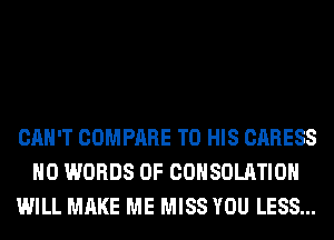 CAN'T COMPARE TO HIS CARESS
H0 WORDS 0F COHSOLATIOH
WILL MAKE ME MISS YOU LESS...