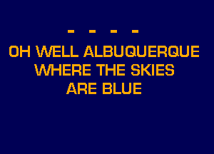 0H WELL ALBUQUERQUE
WHERE THE SKIES
ARE BLUE