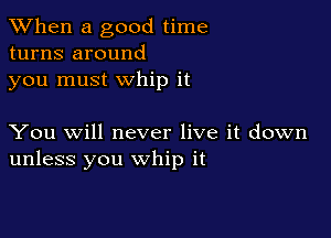 When a good time
turns around
you must whip it

You will never live it down
unless you whip it