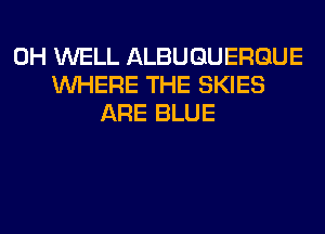 0H WELL ALBUQUERQUE
WHERE THE SKIES
ARE BLUE