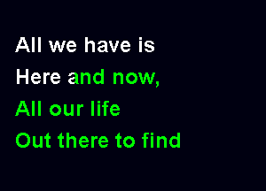 All we have is
Here and now,

All our life
Out there to find