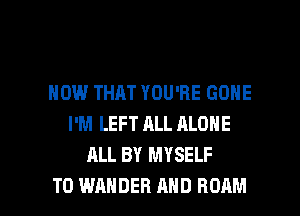 HOW THAT YOU'RE GONE
I'M LEFT ALL ALONE
ALL BY MYSELF

T0 WAHDEH AND ROAM l