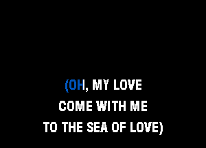 (OH, MY LOVE
COME WITH ME
TO THE SEA OF LOVE)