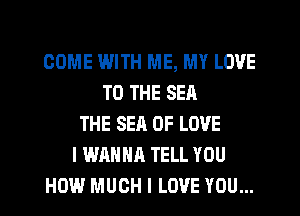 COME IWITH ME, MY LOVE
TO THE SEA
THE SEA OF LOVE
I WANNA TELL YOU
HOW MUCH I LOVE YOU...