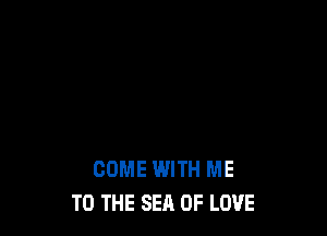COME WITH ME
TO THE SEA OF LOVE