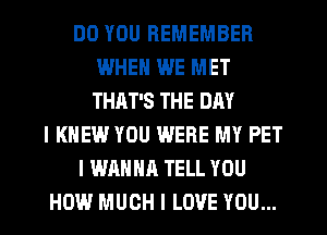 DO YOU REMEMBER
IWHEN WE MET
THAT'S THE DAY

I KNEW YOU WERE MY PET

I WANNA TELL YOU

HOW MUCH I LOVE YOU...