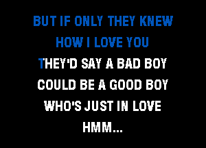 BUT IF ONLY THEY KNEW
HOW I LOVE YOU
THEY'D SAY A BAD BOY
COULD BE A GOOD BOY
WHO'S JUST IN LOVE
HMM...