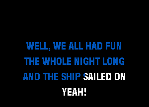 WELL, WE ALL HAD FUN
THE WHOLE NIGHT LONG
AND THE SHIP SAILED OH

YEAH! l