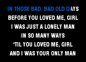 IH THOSE BAD, BAD OLD DAYS
BEFORE YOU LOVED ME, GIRL
I WAS JUST A LONELY MAN
IH SO MANY WAYS
'TIL YOU LOVED ME, GIRL
AND I WAS YOUR ONLY MAN