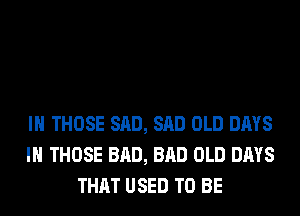 IH THOSE SAD, SAD OLD DAYS
IN THOSE BAD, BAD OLD DAYS
THAT USED TO BE