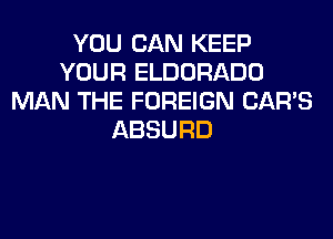YOU CAN KEEP
YOUR ELDORADO
MAN THE FOREIGN CAR'S
ABSURD