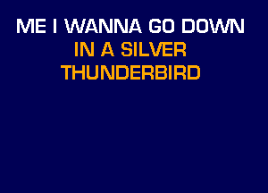 ME I WANNA GD DOWN
IN A SILVER
THUNDERBIRD