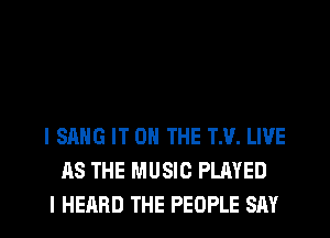 l SANG IT ON THE TM. LIVE
AS THE MUSIC PLAYED
I HEARD THE PEOPLE SAY