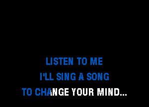 LISTEN TO ME
I'LL SING A SONG
TO CHANGE YOUR MIND...