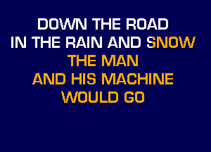 DOWN THE ROAD
IN THE RAIN AND SNOW
THE MAN
AND HIS MACHINE
WOULD GO