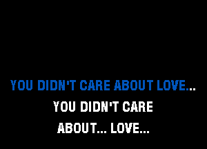 YOU DIDN'T CARE ABOUT LOVE...
YOU DIDN'T CARE
ABOUT... LOVE...