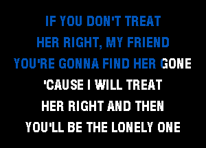 IF YOU DON'T TREAT
HER RIGHT, MY FRIEND
YOU'RE GONNA FIND HER GONE
'CAU SE I WILL TREAT
HER RIGHT AND THEN
YOU'LL BE THE LONELY OHE