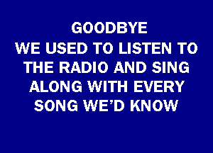 GOODBYE

WE USED TO LISTEN TO
THE RADIO AND SING
ALONG WITH EVERY
SONG WED KNOW